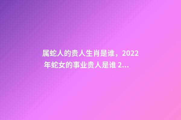 属蛇人的贵人生肖是谁，2022 年蛇女的事业贵人是谁 2022年属蛇的重大贵人，2022属蛇双子座运势详解-第1张-观点-玄机派